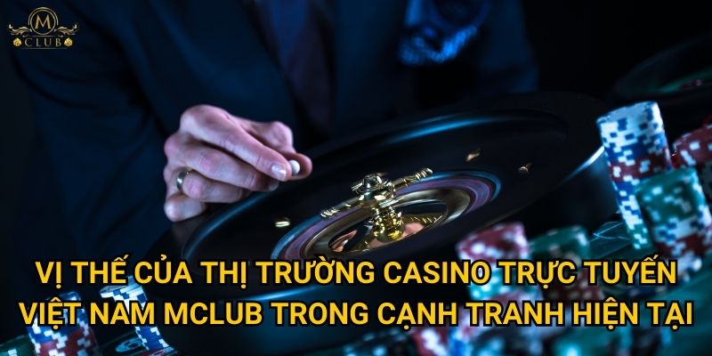 Vị thế của thị trường casino trực tuyến Việt Nam Mclub trong cạnh tranh hiện tại